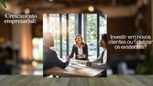 Crescimento empresarial: Investir em novos clientes ou fidelizar os existentes?